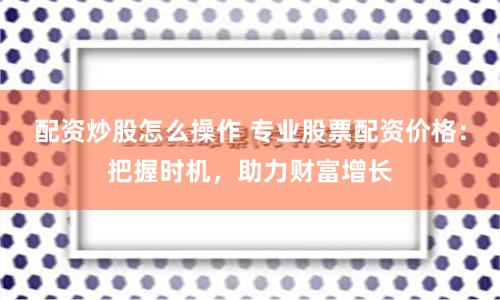 配资炒股怎么操作 专业股票配资价格：把握时机，助力财富增长