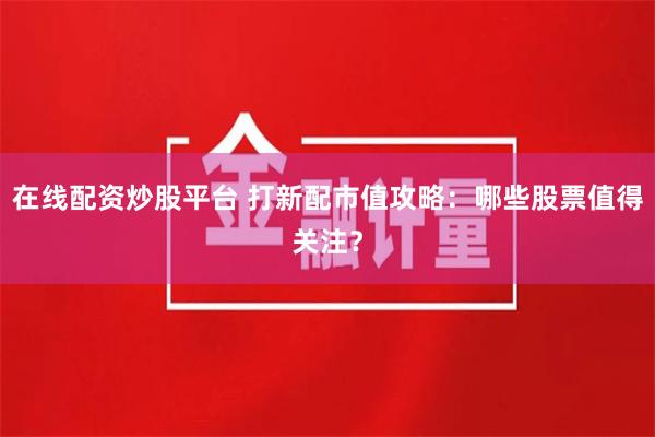 在线配资炒股平台 打新配市值攻略：哪些股票值得关注？