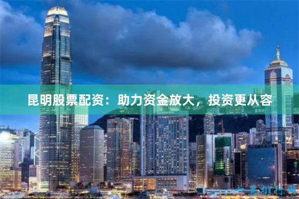 昆明股票配资：助力资金放大，投资更从容